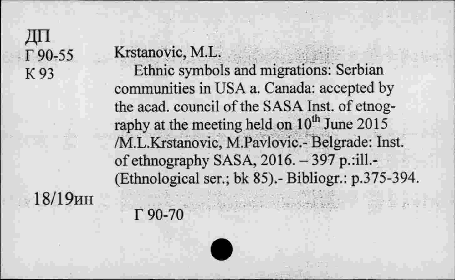 ﻿r 90-55
K93
Krstanovic, M.L.
Ethnic symbols and migrations: Serbian
communities in USA a. Canada: accepted by the acad. council of the SASA Inst, of etnog-raphy at the meeting held on 10th June 2015 /M.L.Krstanovic, M.Pavlovic.- Belgrade: Inst, of ethnography SASA, 2016. - 397 p.:ill.-(Ethnological ser.; bk 85).- Bibliogr.: p.375-394.
18/19hh
f 90-70